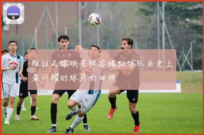 维拉足球明星阵容揭秘球队历史上最闪耀的球员们回顾