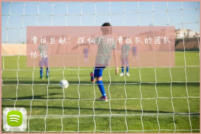 滑板巨献：探秘广州滑板队的团队协作