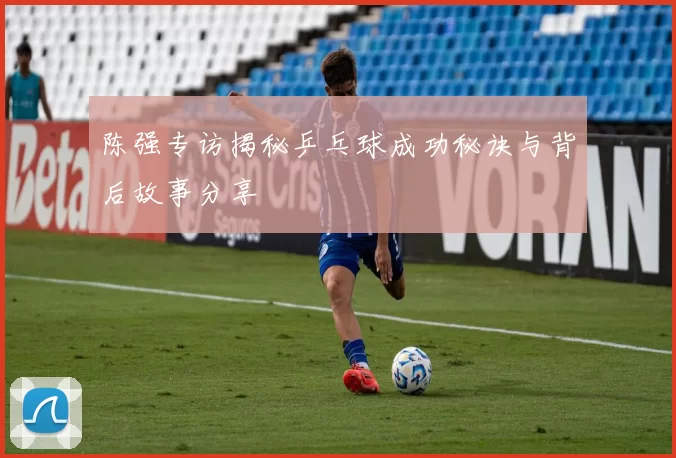 陈强专访揭秘乒乓球成功秘诀与背后故事分享