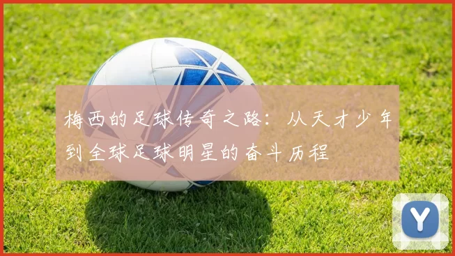 梅西的足球传奇之路：从天才少年到全球足球明星的奋斗历程