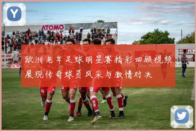 欧洲老年足球明星赛精彩回顾视频展现传奇球员风采与激情对决