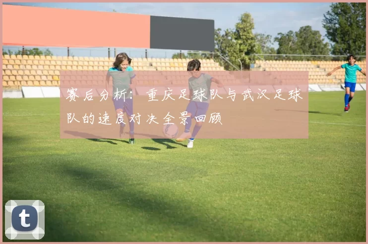 赛后分析：重庆足球队与武汉足球队的速度对决全景回顾